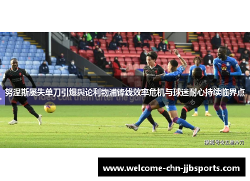 努涅斯屡失单刀引爆舆论利物浦锋线效率危机与球迷耐心持续临界点 努涅斯屡失单刀引爆舆论利物浦锋线效率危机与球迷耐心持续临界点